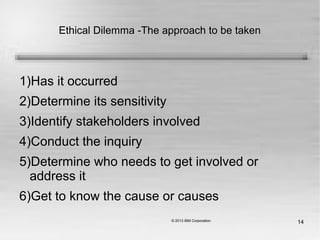 14
Ethical Dilemma -The approach to be taken
1)Has it occurred
2)Determine its sensitivity
3)Identify stakeholders involved
4)Conduct the inquiry
5)Determine who needs to get involved or
address it
6)Get to know the cause or causes
 