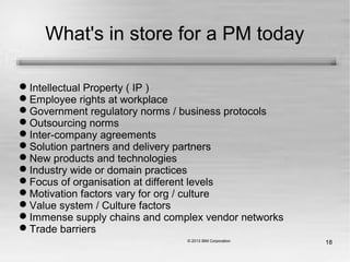 18
What's in store for a PM today
Intellectual Property ( IP )
Employee rights at workplace
Government regulatory norms / business protocols
Outsourcing norms
Inter-company agreements
Solution partners and delivery partners
New products and technologies
Industry wide or domain practices
Focus of organisation at different levels
Motivation factors vary for org / culture
Value system / Culture factors
Immense supply chains and complex vendor networks
Trade barriers
 