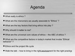 2
Agenda
What really is ethics ?
What are the misnomers we usually associate to “Ethics” ?
What are the key factors that bring ethics into play ?
Why should it matter to me?
What are the universal core values of ethics – the ABC of ethics ?
What are the competitive factors in today's market that invoke “Ethical
behavior“ ?
Ethics and the project life cycle
Walk the talk – how to bring in the right environment for the right practice
 