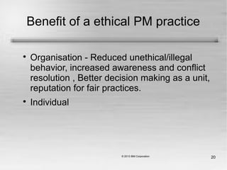 20
Benefit of a ethical PM practice

Organisation - Reduced unethical/illegal
behavior, increased awareness and conflict
resolution , Better decision making as a unit,
reputation for fair practices.

Individual
 