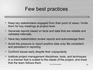 21
Few best practices

Keep key stakeholders engaged from their point of views / Invite
them for key meetings at project level.

Generate reports based on facts and data that are reliable and
validated internally

Have key stakeholders review reports and acknowledge them

Avoid the pressure to report positive data only/ Be consistent
and persistent in reporting

Confront issues early despite their unpopularity

Institute project management disciplines, tools, and techniques
in a manner that is scaled to the needs of the project, and insist
that the team follows them
 
