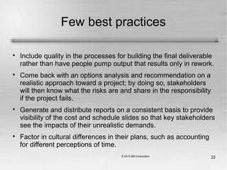 22
Few best practices

Include quality in the processes for building the final deliverable
rather than have people pump output that results only in rework.

Come back with an options analysis and recommendation on a
realistic approach toward a project; by doing so, stakeholders
will then know what the risks are and share in the responsibility
if the project fails.

Generate and distribute reports on a consistent basis to provide
visibility of the cost and schedule slides so that key stakeholders
see the impacts of their unrealistic demands.

Factor in cultural differences in their plans, such as accounting
for different perceptions of time.
 