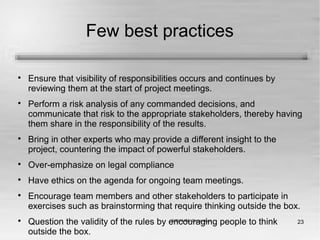 23
Few best practices

Ensure that visibility of responsibilities occurs and continues by
reviewing them at the start of project meetings.

Perform a risk analysis of any commanded decisions, and
communicate that risk to the appropriate stakeholders, thereby having
them share in the responsibility of the results.

Bring in other experts who may provide a different insight to the
project, countering the impact of powerful stakeholders.

Over-emphasize on legal compliance

Have ethics on the agenda for ongoing team meetings.

Encourage team members and other stakeholders to participate in
exercises such as brainstorming that require thinking outside the box.

Question the validity of the rules by encouraging people to think
outside the box.
 