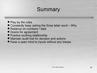 24
Summary
Play by the rules
Constantly keep asking the three letter word – Why
Reliance on numbers / data
Desire for agreement
Positive working relationship
Maintain audit trail for decision and actions
Keep a open mind to inputs without any biases
 