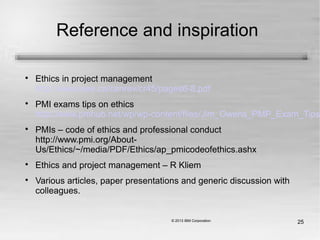 25
Reference and inspiration

Ethics in project management
http://www.ieee.ca/canrev/cr45/pages6-8.pdf

PMI exams tips on ethics
http://www.pmhub.net/wp/wp-content/files/Jim_Owens_PMP_Exam_Tips_o

PMIs – code of ethics and professional conduct
http://www.pmi.org/About-
Us/Ethics/~/media/PDF/Ethics/ap_pmicodeofethics.ashx

Ethics and project management – R Kliem

Various articles, paper presentations and generic discussion with
colleagues.
 