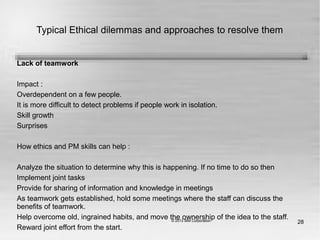 28
Typical Ethical dilemmas and approaches to resolve them
Lack of teamwork
Impact :
Overdependent on a few people.
It is more difficult to detect problems if people work in isolation.
Skill growth
Surprises
How ethics and PM skills can help :
Analyze the situation to determine why this is happening. If no time to do so then
Implement joint tasks
Provide for sharing of information and knowledge in meetings
As teamwork gets established, hold some meetings where the staff can discuss the
benefits of teamwork.
Help overcome old, ingrained habits, and move the ownership of the idea to the staff.
Reward joint effort from the start.
 