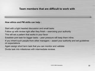 30
Team members that are difficult to work with
How ethics and PM skills can help :
Start with a light hearted discussion and small tasks
Follow up with review right after they finish – exercising your authority
This will set a pattern that works in your favor
Establish joint task for bigger tasks – peer pressure will keep them inline.
If you inherit such people from other managers – assert your authority and set guidelines
on expectations
Again assign short term task that you can monitor and validate
Divide task into milestones with intermediate reviews
 