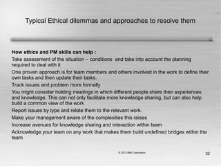 32
Typical Ethical dilemmas and approaches to resolve them
How ethics and PM skills can help :
Take assessment of the situation – conditions and take into account the planning
required to deal with it
One proven approach is for team members and others involved in the work to define their
own tasks and then update their tasks.
Track issues and problem more formally
You might consider holding meetings in which different people share their experiences
and knowledge. This can not only facilitate more knowledge sharing, but can also help
build a common view of the work
Report issues by type and relate them to the relevant work.
Make your management aware of the complexities this raises
Increase avenues for knowledge sharing and interaction within team
Acknowledge your team on any work that makes them build undefined bridges within the
team
 