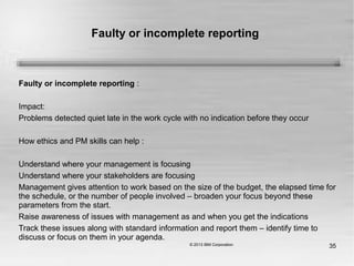 35
Faulty or incomplete reporting
Faulty or incomplete reporting :
Impact:
Problems detected quiet late in the work cycle with no indication before they occur
How ethics and PM skills can help :
Understand where your management is focusing
Understand where your stakeholders are focusing
Management gives attention to work based on the size of the budget, the elapsed time for
the schedule, or the number of people involved – broaden your focus beyond these
parameters from the start.
Raise awareness of issues with management as and when you get the indications
Track these issues along with standard information and report them – identify time to
discuss or focus on them in your agenda.
 