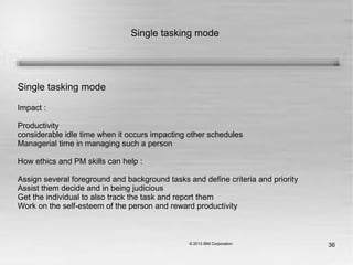 36
Single tasking mode
Single tasking mode
Impact :
Productivity
considerable idle time when it occurs impacting other schedules
Managerial time in managing such a person
How ethics and PM skills can help :
Assign several foreground and background tasks and define criteria and priority
Assist them decide and in being judicious
Get the individual to also track the task and report them
Work on the self-esteem of the person and reward productivity
 