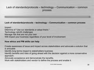 38
Lack of standards/protocols – technology – Communication – common
process
Lack of standards/protocols – technology – Communication – common process
Impact :
Dilemma of “Use our standards or adopt theirs “
Technology retrofit challenges
Manage risk that are not your own
Will impact your business regardless of your level of involvement
How ethics and PM skills can help
Create awareness of issue and impact across stakeholders and advocate a solution that
is amicable
Identify long terms impact to stakeholders business
Identify benefits and risks of going ahead with the decision against a more conservative
approach.
Advocate acceptance and demonstrate the benefits.
Work with stakeholders and vendor to define the process and enable it.
 