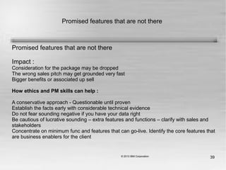 39
Promised features that are not there
Promised features that are not there
Impact :
Consideration for the package may be dropped
The wrong sales pitch may get grounded very fast
Bigger benefits or associated up sell
How ethics and PM skills can help :
A conservative approach - Questionable until proven
Establish the facts early with considerable technical evidence
Do not fear sounding negative if you have your data right
Be cautious of lucrative sounding – extra features and functions – clarify with sales and
stakeholders
Concentrate on minimum func and features that can go-live. Identify the core features that
are business enablers for the client
 