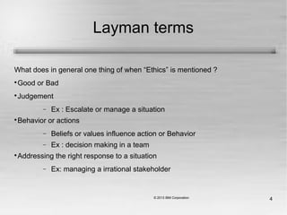 4
Layman terms
What does in general one thing of when “Ethics” is mentioned ?

Good or Bad

Judgement
− Ex : Escalate or manage a situation

Behavior or actions
− Beliefs or values influence action or Behavior
− Ex : decision making in a team

Addressing the right response to a situation
− Ex: managing a irrational stakeholder
 
