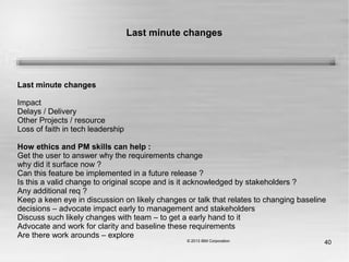 40
Last minute changes
Last minute changes
Impact
Delays / Delivery
Other Projects / resource
Loss of faith in tech leadership
How ethics and PM skills can help :
Get the user to answer why the requirements change
why did it surface now ?
Can this feature be implemented in a future release ?
Is this a valid change to original scope and is it acknowledged by stakeholders ?
Any additional req ?
Keep a keen eye in discussion on likely changes or talk that relates to changing baseline
decisions – advocate impact early to management and stakeholders
Discuss such likely changes with team – to get a early hand to it
Advocate and work for clarity and baseline these requirements
Are there work arounds – explore
 
