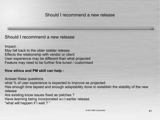 41
Should I recommend a new release
Should I recommend a new release
Impact :
May fall back to the older stabler release
Effects the relationship with vendor or client
User experience may be different than what projected
Feature may need to be further fine tuned / customised
How ethics and PM skill can help :
Answer these questions
what % of user experience is expected to improve as projected
Has enough time lapsed and enough adaptability done to establish the stability of the new
release
Are existing know issues fixed as patches ?
Have learning being incorporated w.r.t earlier release
“what will happen if I wait ? “
 