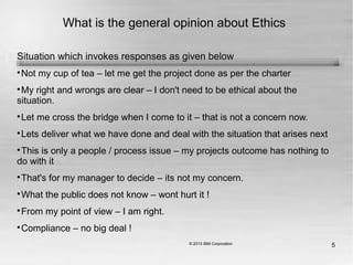 5
What is the general opinion about Ethics
Situation which invokes responses as given below

Not my cup of tea – let me get the project done as per the charter

My right and wrongs are clear – I don't need to be ethical about the
situation.

Let me cross the bridge when I come to it – that is not a concern now.

Lets deliver what we have done and deal with the situation that arises next

This is only a people / process issue – my projects outcome has nothing to
do with it

That's for my manager to decide – its not my concern.

What the public does not know – wont hurt it !

From my point of view – I am right.

Compliance – no big deal !
 