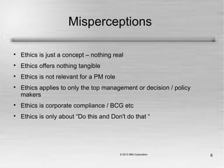 6
Misperceptions

Ethics is just a concept – nothing real

Ethics offers nothing tangible

Ethics is not relevant for a PM role

Ethics applies to only the top management or decision / policy
makers

Ethics is corporate compliance / BCG etc

Ethics is only about “Do this and Don't do that “
 