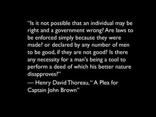 “Is it not possible that an individual may
be right and a government wrong? Are
laws to be enforced simply because
they were made? or declared by any
number of men to be good, if they are
not good? Is there any necessity for a
man's being a tool to perform a deed of
which his better nature disapproves?”
— Henry David Thoreau, “ A Plea for
Captain John Brown”
 