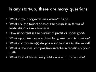 In any start-up, there are many questions
• What is your organization’s vision/mission?
• What are the foundations of the business in terms of
leadership/partners/funders?
• How important is the pursuit of profit vs. social
good?
• What opportunities are there for growth and
innovation?
• What contribution(s) do you want to make to the
world?
• What is the ideal composition and characteristics of
your staff?
• What kind of leader are you/do you want to
 