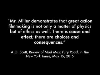 “Mr. Miller demonstrates that great action
filmmaking is not only a matter of physics
but of ethics as well. There is cause and
effect; there are choices and
consequences.”
A.O. Scott, Review of Mad Max: Fury Road, in The New
York Times, May 15, 2015
 