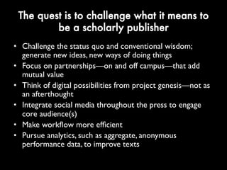The quest is to challenge what it means
to be a scholarly publisher
• Challenge the status quo and conventional wisdom;
generate new ideas, new ways of doing things
• Focus on partnerships—on and off campus—that
add mutual value
• Think of digital possibilities from project genesis—
not as an afterthought
• Integrate social media throughout the press to
engage core audience(s)
• Make workflow more efficient
• Pursue analytics, such as aggregate, anonymous
performance data, to improve texts
 