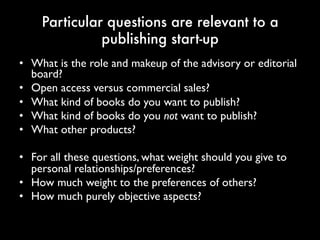 Particular questions are relevant to a
publishing start-up
• What is the role and makeup of the advisory or
editorial board?
• Open access versus commercial sales?
• What kind of books do you want to publish?
• What kind of books do you not want to publish?
• What other products?
• For all these questions, what weight should you give
to personal relationships/preferences?
• How much weight to the preferences of others?
• How much purely objective aspects?
 