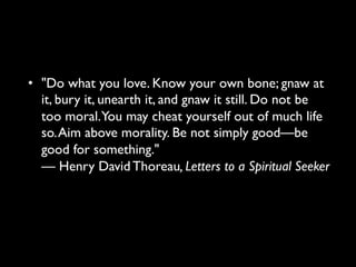 • "Do what you love. Know your own bone;
gnaw at it, bury it, unearth it, and gnaw it still.
Do not be too moral. You may cheat yourself
out of much life so. Aim above morality. Be not
simply good—be good for something."
— Henry David Thoreau, Letters to a Spiritual
Seeker
 
