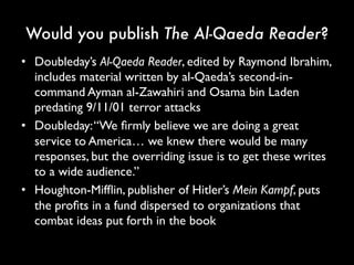 Would you publish The Al-Qaeda Reader?
• Doubleday’s Al-Qaeda Reader, edited by Raymond
Ibrahim, includes material written by al-Qaeda’s
second-in-command Ayman al-Zawahiri and Osama
bin Laden predating 9/11/01 terror attacks
• Doubleday: “We firmly believe we are doing a great
service to America… we knew there would be many
responses, but the overriding issue is to get these
writes to a wide audience.”
• Houghton-Mifflin, publisher of Hitler’s Mein Kampf,
puts the profits in a fund dispersed to organizations
that combat ideas put forth in the book
 