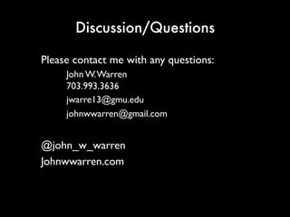 Discussion/Questions
Please contact me with any questions:
John W. Warren
703.993.3636
jwarre13@gmu.edu
johnwwarren@gmail.com
@john_w_warren
Johnwwarren.com
 