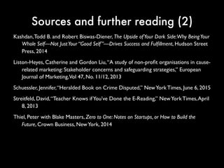 Sources and further reading (2)
Kashdan, Todd B. and Robert Biswas-Diener, The Upside of Your Dark Side:
Why Being Your Whole Self—Not Just Your “Good Self”—Drives Success
and Fulfillment, Hudson Street Press, 2014
Liston-Heyes, Catherine and Gordon Liu, “A study of non-profit organisations in
cause-related marketing: Stakeholder concerns and safeguarding
strategies,” European Journal of Marketing, Vol 47, No. 11/12, 2013
Schuessler, Jennifer, “Heralded Book on Crime Disputed,” New York Times,
June 6, 2015
Streitfeld, David, “Teacher Knows if You’ve Done the E-Reading,” New York
Times, April 8, 2013
Thiel, Peter with Blake Masters, Zero to One: Notes on Startups, or How to
Build the Future, Crown Business, New York, 2014
 