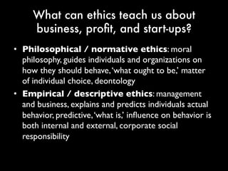 What can ethics teach us about
business, profit, and start-ups?
• Philosophical / normative ethics: moral
philosophy, guides individuals and organizations
on how they should behave, ‘what ought to be,’
matter of individual choice, deontology
• Empirical / descriptive ethics: management
and business, explains and predicts individuals
actual behavior, predictive, ‘what is,’ influence on
behavior is both internal and external, corporate
social responsibility
 