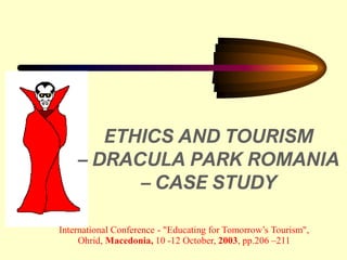1
ETHICS AND TOURISM
– DRACULA PARK ROMANIA
– CASE STUDY
International Conference - "Educating for Tomorrow’s Tourism",
Ohrid, Macedonia, 10 -12 October, 2003, pp.206 –211
 