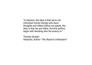 “In fascism, the idea is that we’re not
individual human beings who have
thoughts and reflect before we speak, the
idea is that we are tribes. And the politics
begin with deciding who the enemy is.”
Timothy Snyder
Historian, Author “The Road to Unfreedom”
 