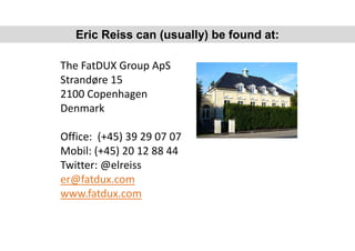 The FatDUX Group ApS
Strandøre 15
2100 Copenhagen
Denmark
Office: (+45) 39 29 07 07
Mobil: (+45) 20 12 88 44
Twitter: @elreiss
er@fatdux.com
www.fatdux.com
Eric Reiss can (usually) be found at:
 