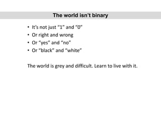 • It’s not just “1” and “0”
• Or right and wrong
• Or “yes” and “no”
• Or “black” and “white”
The world is grey and difficult. Learn to live with it.
The world isn’t binary
 