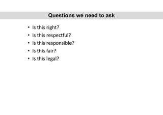 • Is this right?
• Is this respectful?
• Is this responsible?
• Is this fair?
• Is this legal?
Questions we need to ask
 