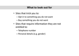 • Sites that trick you to:
– Opt in to something you do not want
– Buy something you do not want
• Sites that require information they are not
entitled to:
– Telephone number
– Personal details (e.g. gender)
What to look out for
 