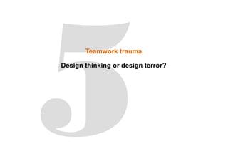 Teamwork trauma
Design thinking or design terror?
 