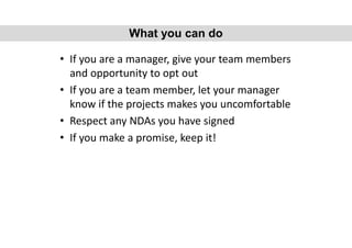 • If you are a manager, give your team members
and opportunity to opt out
• If you are a team member, let your manager
know if the projects makes you uncomfortable
• Respect any NDAs you have signed
• If you make a promise, keep it!
What you can do
 