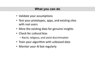 • Validate your assumptions
• Test your prototypes, apps, and existing sites
with real users
• Mine the existing data for genuine insights
• Check for cultural bias
– Racist, religious, and sexist discrimination
• Train your algorithm with unbiased data
• Monitor your AI bot regularly
What you can do
 