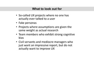 • So-called UX projects where no one has
actually ever talked to a user
• Fake personas
• Projects where assumptions are given the
same weight as actual research
• Team members who exhibit strong cognitive
bias
• Civil servants and mediocre managers who
just want an impressive report, but do not
actually want to improve UX
What to look out for
 
