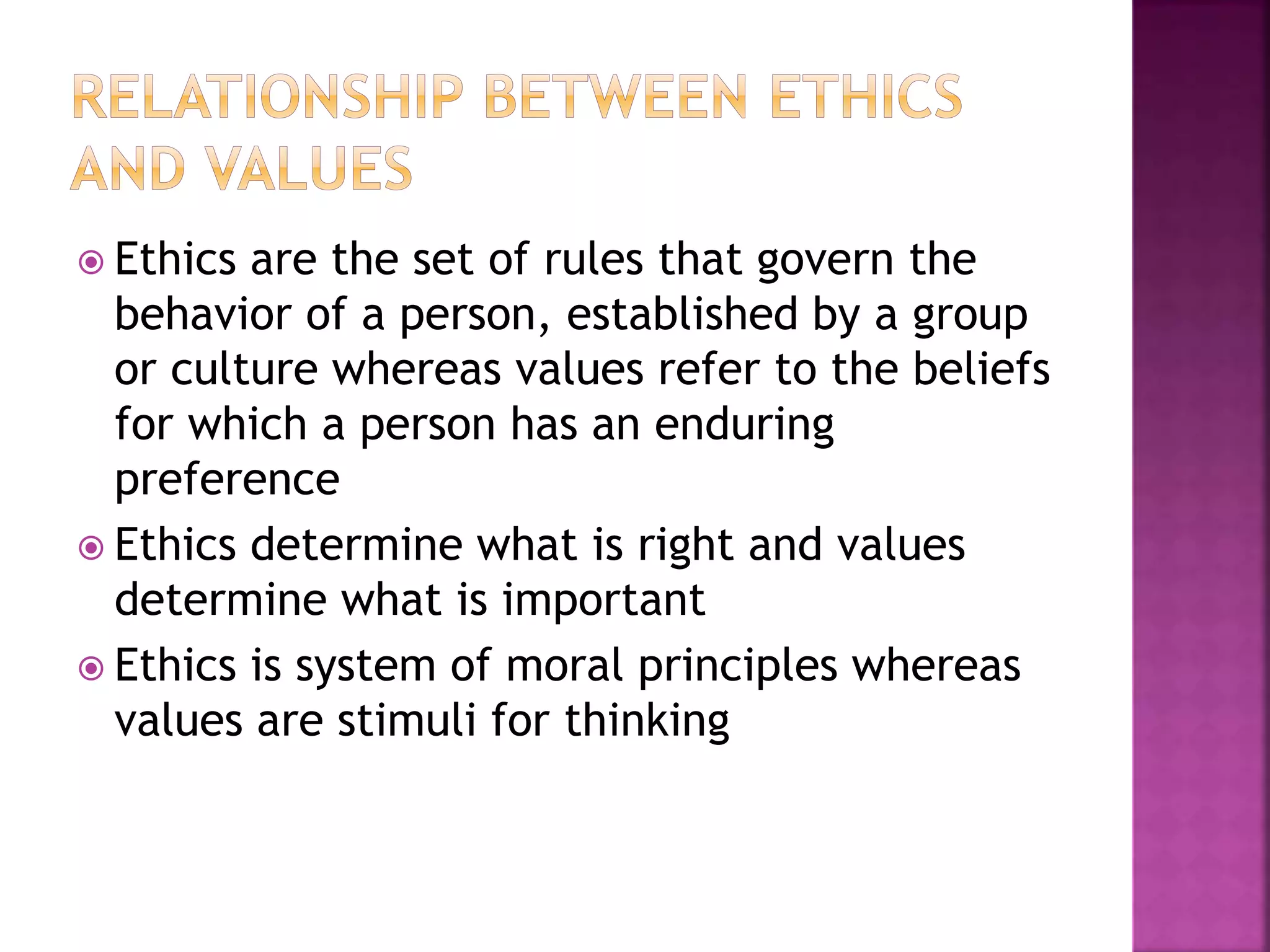 Ethics are the set of rules that govern the
behavior of a person, established by a group
or culture whereas values refer to the beliefs
for which a person has an enduring
preference
 Ethics determine what is right and values
determine what is important
 Ethics is system of moral principles whereas
values are stimuli for thinking
 