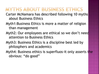 Carter McNamara has described following 10 myths
about Business Ethics
Myth1:Business Ethics is more a matter of religion
than management
Myth2: Our employees are ethical so we don’t need
attention to Business Ethics
Myth3: Business Ethics is a discipline best led by
philosphers and academics
Myth4: Business ethics is superfluos-it only asserts the
obvious: “do good”
 