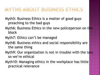 Myth5: Business Ethics is a matter of good guys
preaching to the bad guys
Myth6: Business Ethics in the new policeperson on the
block
Myth7: Ethics can’t be managed
Myth8: Business ethics and social responsibility are
the same thing
Myth9: Our organization is not in trouble with the law,
so we’re ethical
Myth10: Managing ethics in the workplace has little
practical relevance
 
