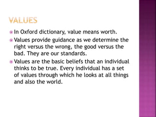  In Oxford dictionary, value means worth.
 Values provide guidance as we determine the
right versus the wrong, the good versus the
bad. They are our standards.
 Values are the basic beliefs that an individual
thinks to be true. Every individual has a set
of values through which he looks at all things
and also the world.
 