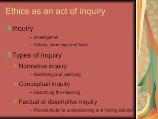 Ethics as an act of inquiry Inquiry Investigation Values, meanings and facts Types of inquiry Normative inquiry Identifying and justifying Conceptual inquiry Describing the meaning Factual or descriptive inquiry Provide facts for understanding and finding solution. 