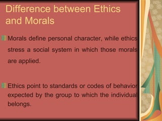 Difference between Ethics and Morals Morals define personal character, while ethics stress a social system in which those morals are applied. Ethics point to standards or codes of behavior expected by the group to which the individual belongs.  