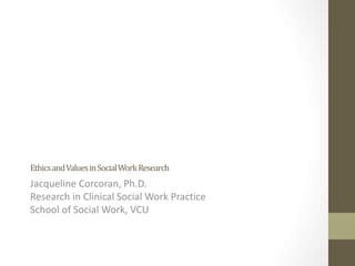 Ethics and Values in Social Work Research 
Jacqueline Corcoran, Ph.D. 
Research in Clinical Social Work Practice 
School of Social Work, VCU 
 