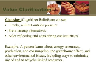 Value Clarification
Choosing (Cognitive) Beliefs are chosen
• Freely, without outside pressure
• From among alternatives
• After reflecting and considering consequences.
Example: A person learns about energy resources,
production, and consumption; the greenhouse effect; and
other environmental issues, including ways to minimize
use of and to recycle limited resources.
 