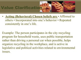 Value Clarification
• Acting (Behavioral) Chosen beliefs are • Affirmed to
others • Incorporated into one’s behavior • Repeated
consistently in one’s life.
Example: The person participates in the city recycling
program for household waste, uses public transportation
rather than driving a personal car when possible, helps
organize recycling in the workplace, and is active in
legislative and political activities related to environmental
issues.
 